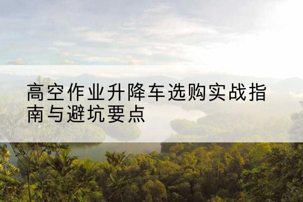 平山升降车怎么选-高空作业升降车选购实战指南与避坑要点