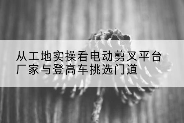 平山电动剪叉升降平台厂家-从工地实操看电动剪叉平台厂家与登高车挑选门道