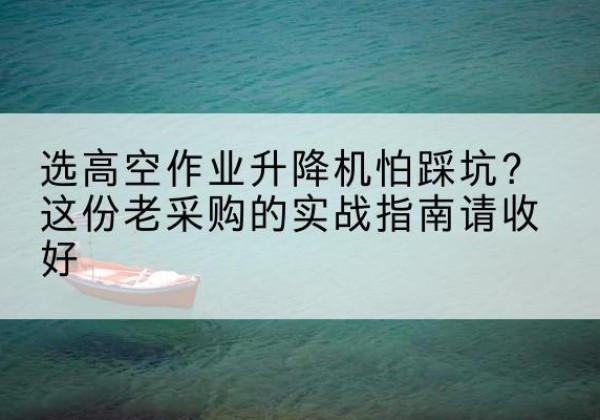 平山高空作业升降机厂家推荐-选高空作业升降机怕踩坑？这份老采购的实战指南请收好