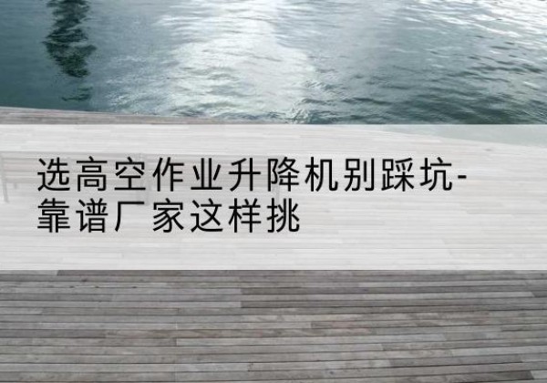 平山剪叉式升降机厂家-选高空作业升降机别踩坑-靠谱厂家这样挑