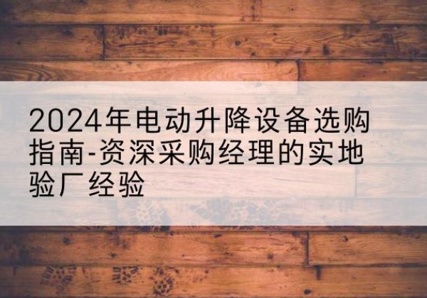 平山电动剪叉升降平台厂家-2024年电动升降设备选购指南-资深采购经理的实地验厂经验