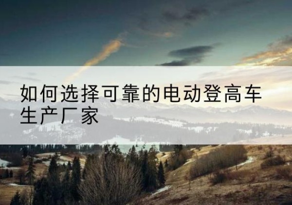 平山电动登高车厂家-如何选择可靠的电动登高车生产厂家