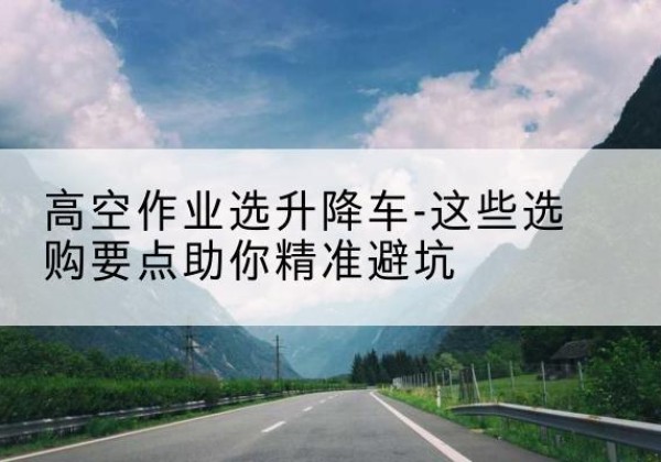 平山升降车厂家-高空作业选升降车-这些选购要点助你*避坑