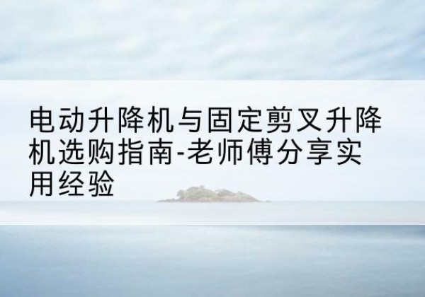 平山电动升降机怎么选-电动升降机与固定剪叉升降机选购指南-老师傅分享实用经验