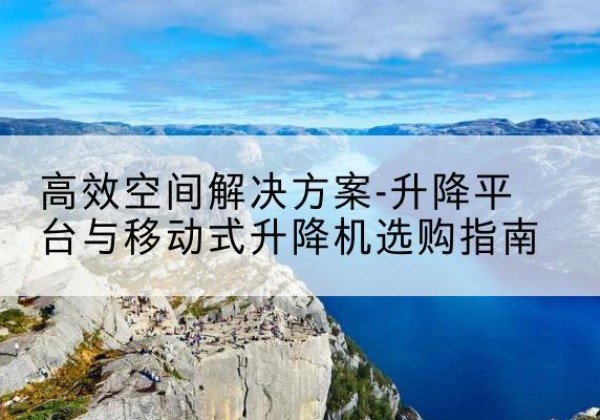 平山升降平台厂家-*空间解决方案-升降平台与移动式升降机选购指南
