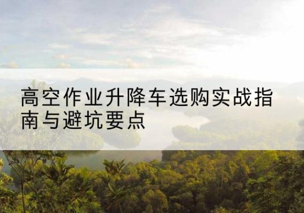 平山升降车怎么选-高空作业升降车选购实战指南与避坑要点