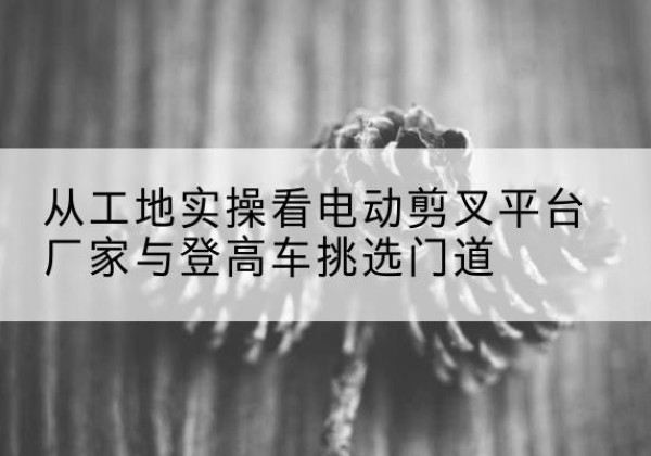 平山电动剪叉升降平台厂家-从工地实操看电动剪叉平台厂家与登高车挑选门道