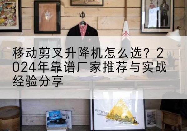 平山升降平台厂家推荐-移动剪叉升降机怎么选？2024年靠谱厂家推荐与实战经验分享