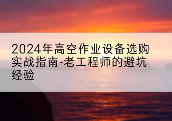平山高空作业升降机厂家推荐-2024年高空作业设备选购实战指南-老工程师的避坑经验